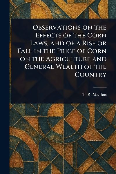 Observations on the Effects of the Corn Laws, and of a Rise or Fall in the Price of Corn on the Agriculture and General Wealth of the Country