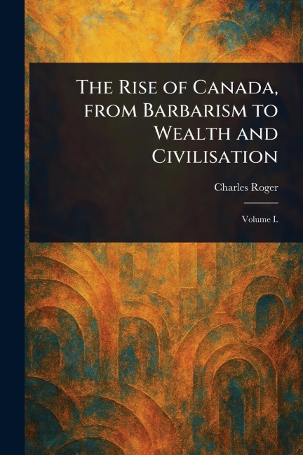 The Rise of Canada, From Barbarism to Wealth and Civilisation
