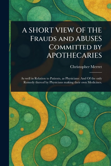 A SHORT VIEW OF THE Frauds and ABUSES Committed by APOTHECARIES