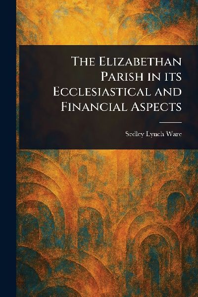 The Elizabethan Parish in Its Ecclesiastical and Financial Aspects