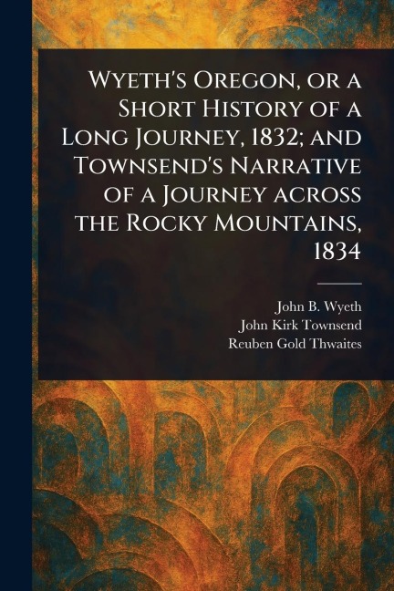Wyeths Oregon, or a Short History of a Long Journey, 1832; and Townsends Narrative of a Journey Across the Rocky Mountains, 1834