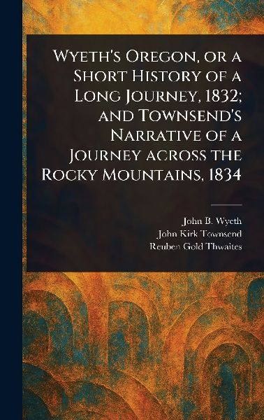 Wyeth's Oregon, or a Short History of a Long Journey, 1832; and Townsend's Narrative of a Journey Across the Rocky Mountains, 1834