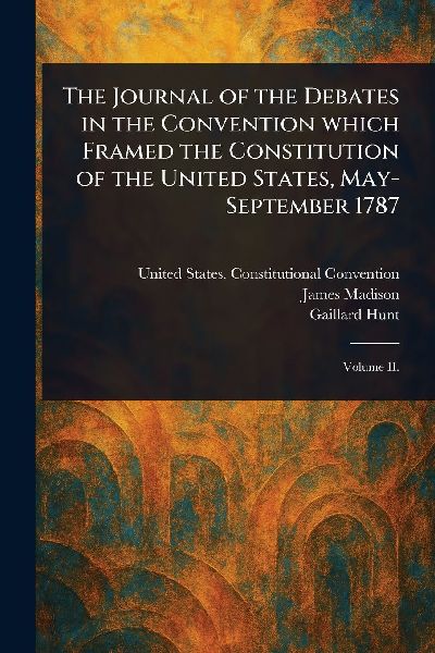 The Journal of the Debates in the Convention Which Framed the Constitution of the United States, May-September 1787