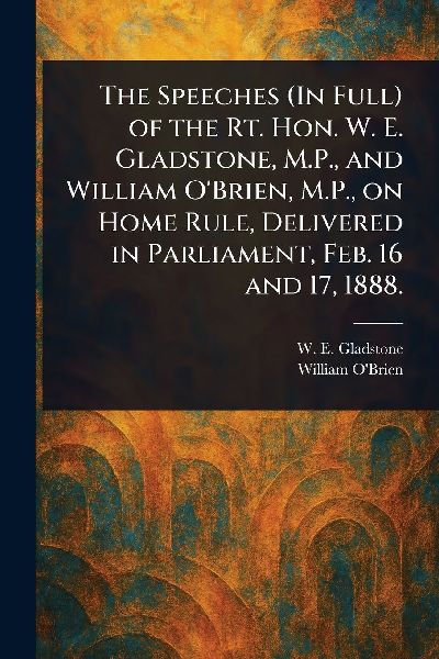 The Speeches (In Full) of the Rt. Hon. W. E. Gladstone, M.P., and William OBrien, M.P., on Home Rule, Delivered in Parliament, Feb. 16 and 17, 1888.