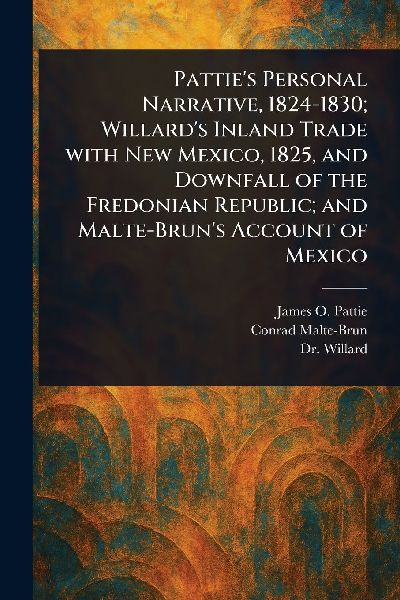 Patties Personal Narrative, 1824-1830; Willards Inland Trade With New Mexico, 1825, and Downfall of the Fredonian Republic; and Malte-Bruns Account of Mexico