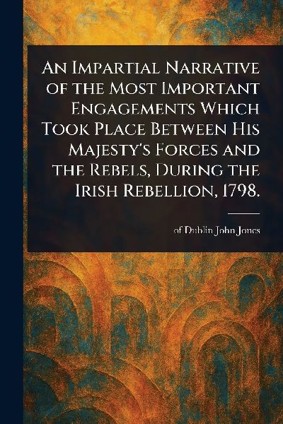 An Impartial Narrative of the Most Important Engagements Which Took Place Between His Majesty's Forces and the Rebels, During the Irish Rebellion, 1798.