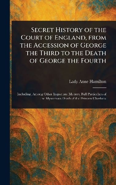 Secret History of the Court of England, From the Accession of George the Third to the Death of George the Fourth