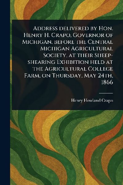 Address Delivered by Hon. Henry H. Crapo, Governor of Michigan, Before the Central Michigan Agricultural Society, at Their Sheep-shearing Exhibition Held at the Agricultural College Farm, on Thursday, May 24th, 1866