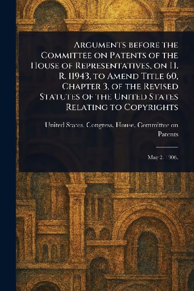 Arguments Before the Committee on Patents of the House of Representatives, on H. R. 11943, to Amend Title 60, Chapter 3, of the Revised Statutes of the United States Relating to Copyrights
