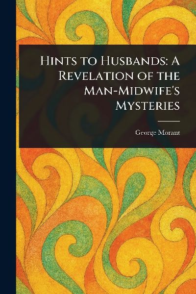 Hints to Husbands: A Revelation of the Man-Midwife's Mysteries
