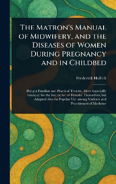 The Matrons Manual of Midwifery, and the Diseases of Women During Pregnancy and in Childbed