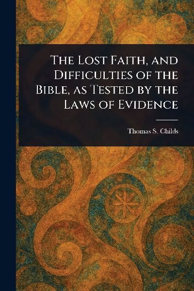 The Lost Faith, and Difficulties of the Bible, as Tested by the Laws of Evidence
