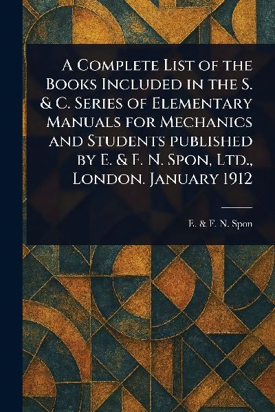 A Complete List of the Books Included in the S. & C. Series of Elementary Manuals for Mechanics and Students Published by E. & F. N. Spon, Ltd., London. January 1912