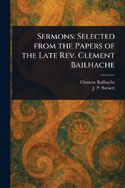Sermons: Selected From the Papers of the Late Rev. Clement Bailhache