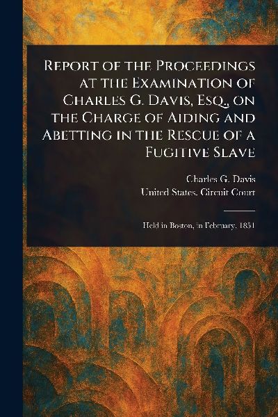 Report of the Proceedings at the Examination of Charles G. Davis, Esq., on the Charge of Aiding and Abetting in the Rescue of a Fugitive Slave