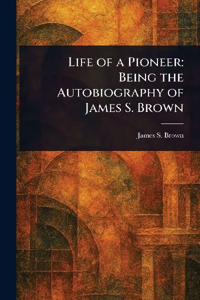 Life of a Pioneer: Being the Autobiography of James S. Brown