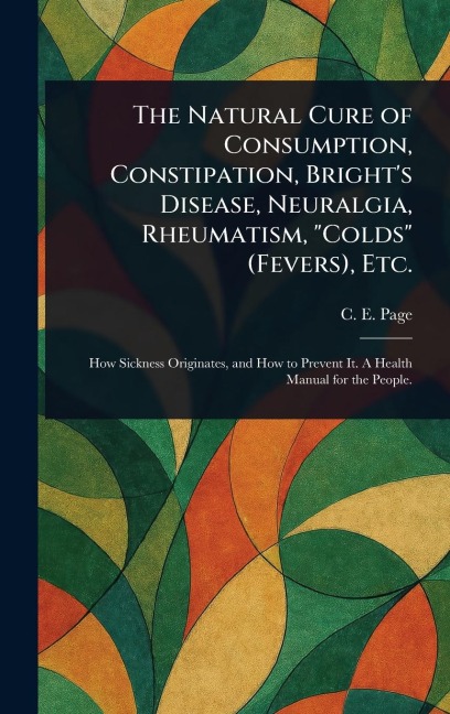 The Natural Cure of Consumption, Constipation, Bright's Disease, Neuralgia, Rheumatism, "Colds" (Fevers), Etc.