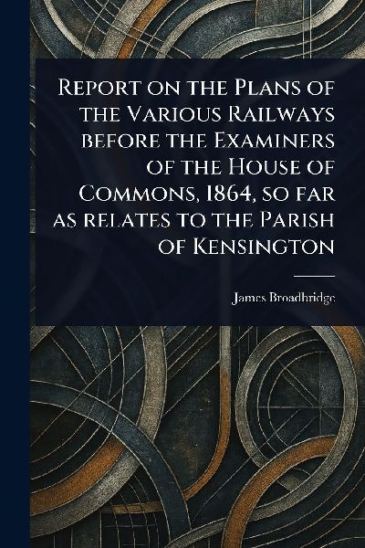 Report on the Plans of the Various Railways Before the Examiners of the House of Commons, 1864, so Far as Relates to the Parish of Kensington