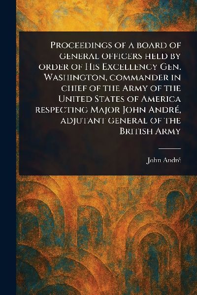 Proceedings of a Board of General Officers Held by Order of His Excellency Gen. Washington, Commander in Chief of the Army of the United States of America Respecting Major John André, Adjutant General of the British Army
