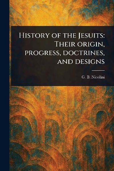 History of the Jesuits: Their Origin, Progress, Doctrines, and Designs