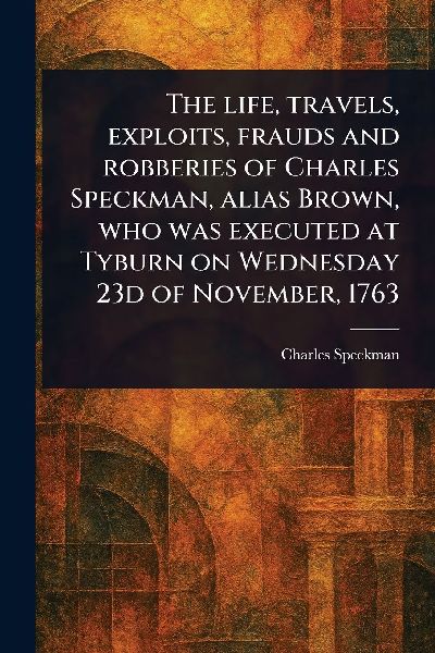 The Life, Travels, Exploits, Frauds and Robberies of Charles Speckman, Alias Brown, Who Was Executed at Tyburn on Wednesday 23d of November, 1763