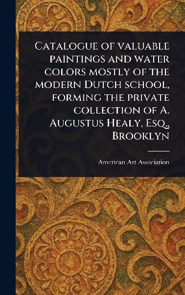 Catalogue of Valuable Paintings and Water Colors Mostly of the Modern Dutch School, Forming the Private Collection of A. Augustus Healy, Esq., Brooklyn