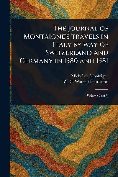 The Journal of Montaigne's Travels in Italy by Way of Switzerland and Germany in 1580 and 1581