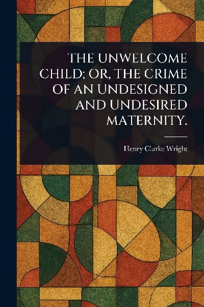 The Unwelcome Child; Or, the Crime of an Undesigned and Undesired Maternity.