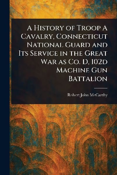 A History of Troop A Cavalry, Connecticut National Guard and Its Service in the Great War as Co. D, 102d Machine Gun Battalion