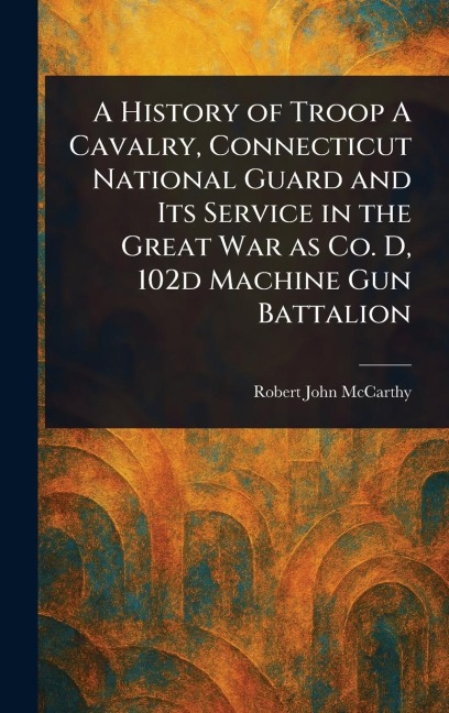 A History of Troop A Cavalry, Connecticut National Guard and Its Service in the Great War as Co. D, 102d Machine Gun Battalion