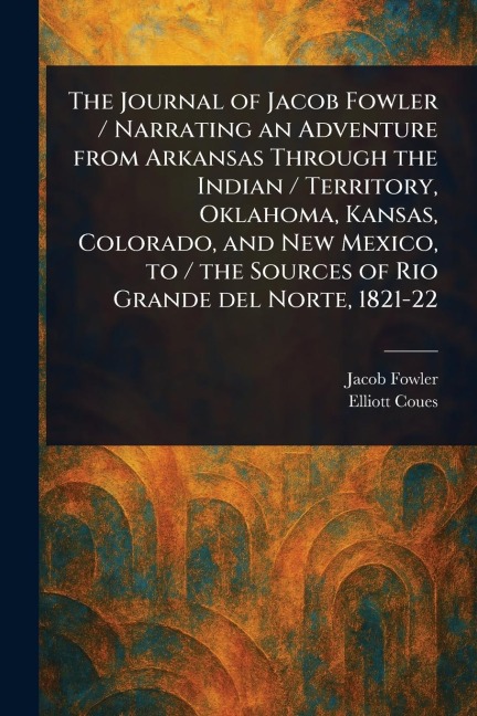 The Journal of Jacob Fowler / Narrating an Adventure From Arkansas Through the Indian / Territory, Oklahoma, Kansas, Colorado, and New Mexico, to / the Sources of Rio Grande Del Norte, 1821-22