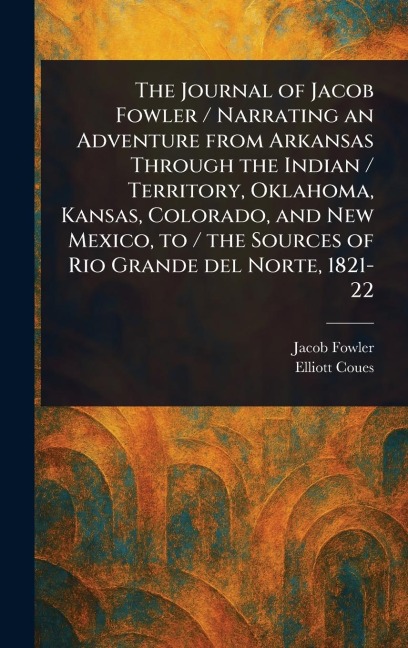 The Journal of Jacob Fowler / Narrating an Adventure From Arkansas Through the Indian / Territory, Oklahoma, Kansas, Colorado, and New Mexico, to / the Sources of Rio Grande Del Norte, 1821-22