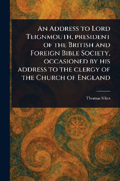 An Address to Lord Teignmouth, President of the British and Foreign Bible Society, Occasioned by His Address to the Clergy of the Church of England