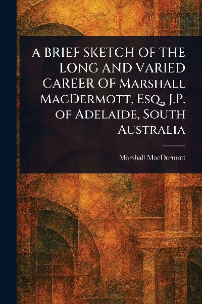 A BRIEF SKETCH OF THE LONG AND VARIED CAREER OF Marshall MacDermott, Esq., J.P. of Adelaide, South Australia