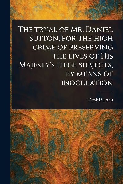 The Tryal of Mr. Daniel Sutton, for the High Crime of Preserving the Lives of His Majestys Liege Subjects, by Means of Inoculation