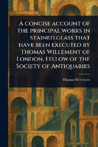 A Concise Account of the Principal Works in Stained Glass That Have Been Executed by Thomas Willement of London, Fellow of the Society of Antiquaries