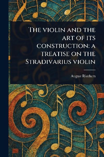 The Violin and the Art of Its Construction: a Treatise on the Stradivarius Violin