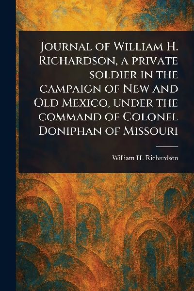 Journal of William H. Richardson, a Private Soldier in the Campaign of New and Old Mexico, Under the Command of Colonel Doniphan of Missouri