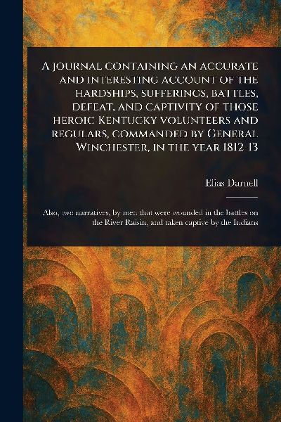 A Journal Containing an Accurate and Interesting Account of the Hardships, Sufferings, Battles, Defeat, and Captivity of Those Heroic Kentucky Volunteers and Regulars, Commanded by General Winchester, in the Year 1812-13