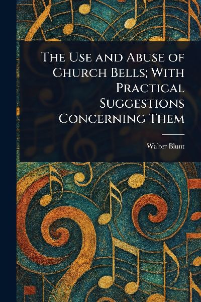 The Use and Abuse of Church Bells; With Practical Suggestions Concerning Them