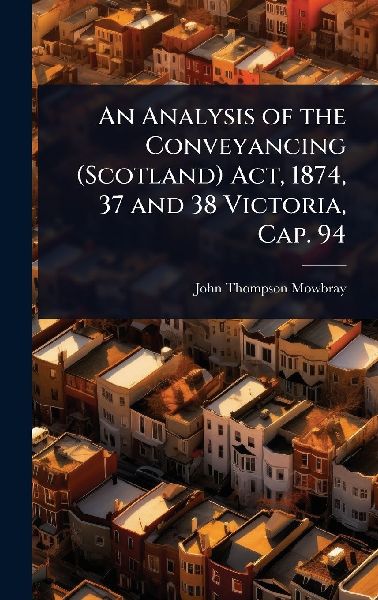 An Analysis of the Conveyancing (Scotland) Act, 1874, 37 and 38 Victoria, Cap. 94