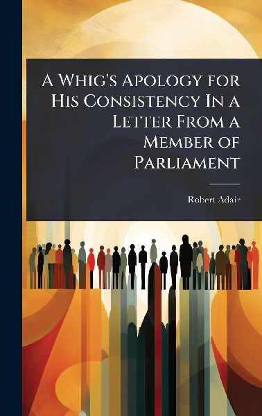 A Whig's Apology for His Consistency In a Letter From a Member of Parliament