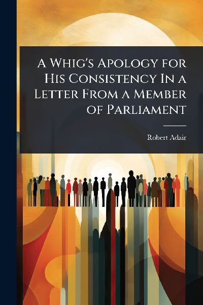 A Whig's Apology for His Consistency In a Letter From a Member of Parliament