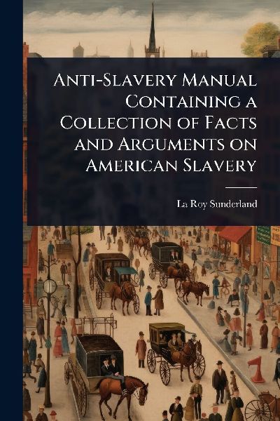 Anti-Slavery Manual Containing a Collection of Facts and Arguments on American Slavery