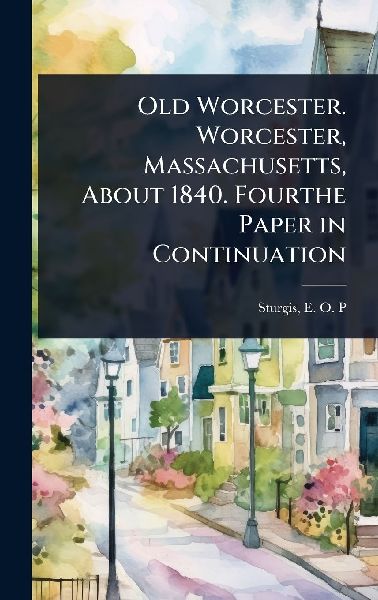 Old Worcester. Worcester, Massachusetts, About 1840. Fourthe Paper in Continuation