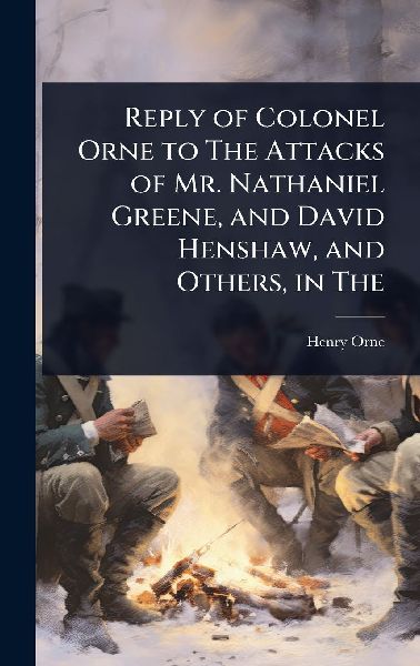 Reply of Colonel Orne to The Attacks of Mr. Nathaniel Greene, and David Henshaw, and Others, in The