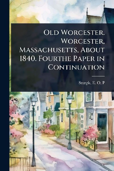 Old Worcester. Worcester, Massachusetts, About 1840. Fourthe Paper in Continuation