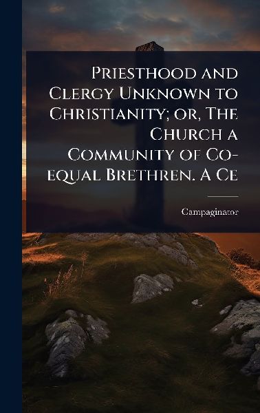 Priesthood and Clergy Unknown to Christianity; or, The Church a Community of Co-equal Brethren. A Ce