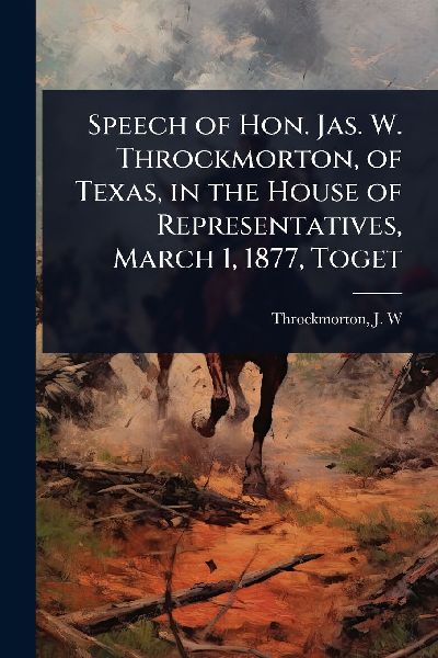 Speech of Hon. Jas. W. Throckmorton, of Texas, in the House of Representatives, March 1, 1877, Toget