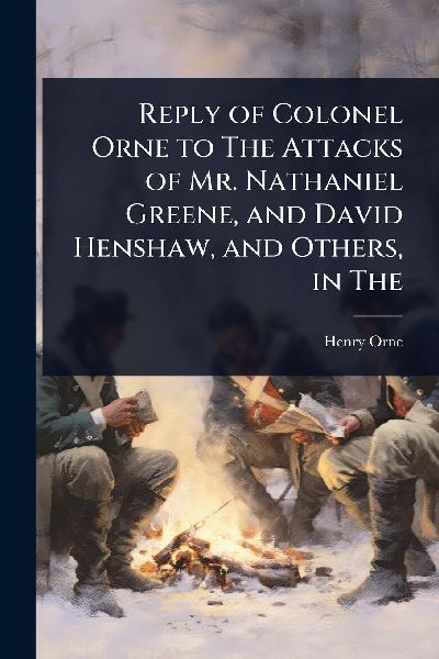 Reply of Colonel Orne to The Attacks of Mr. Nathaniel Greene, and David Henshaw, and Others, in The